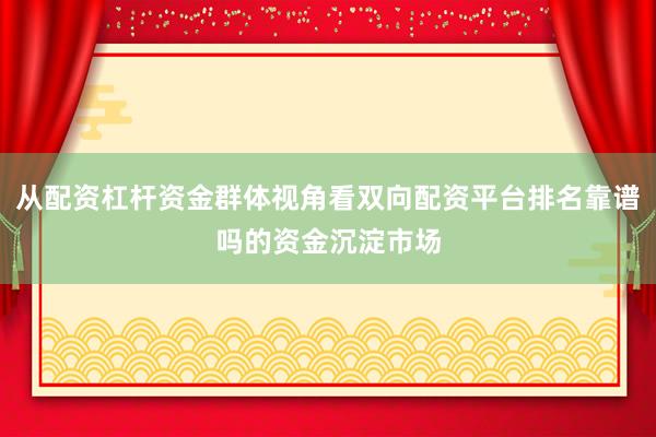 从配资杠杆资金群体视角看双向配资平台排名靠谱吗的资金沉淀市场