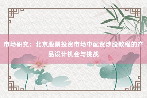市场研究：北京股票投资市场中配资炒股教程的产品设计机会与挑战