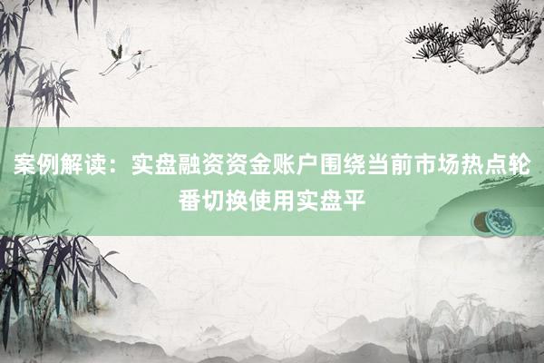 案例解读：实盘融资资金账户围绕当前市场热点轮番切换使用实盘平
