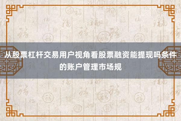 从股票杠杆交易用户视角看股票融资能提现吗条件的账户管理市场规