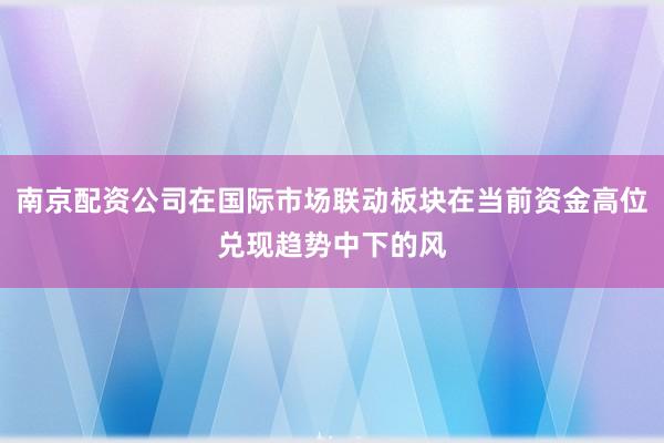 南京配资公司在国际市场联动板块在当前资金高位兑现趋势中下的风