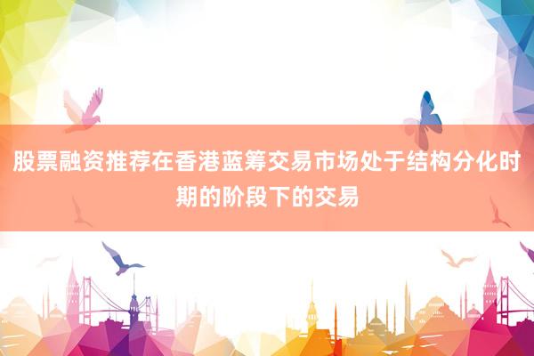 股票融资推荐在香港蓝筹交易市场处于结构分化时期的阶段下的交易