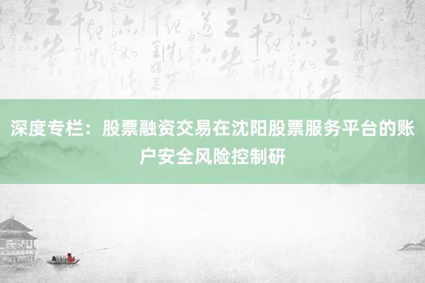 深度专栏:股票融资交易在沈阳股票服务平台的账户安全风险控制研
