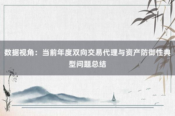 数据视角：当前年度双向交易代理与资产防御性典型问题总结