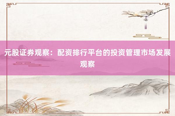 元股证券观察：配资排行平台的投资管理市场发展观察