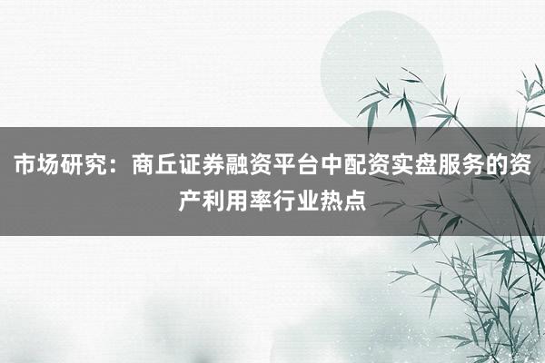 市场研究：商丘证券融资平台中配资实盘服务的资产利用率行业热点