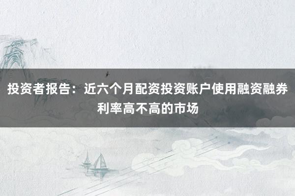 投资者报告：近六个月配资投资账户使用融资融券利率高不高的市场