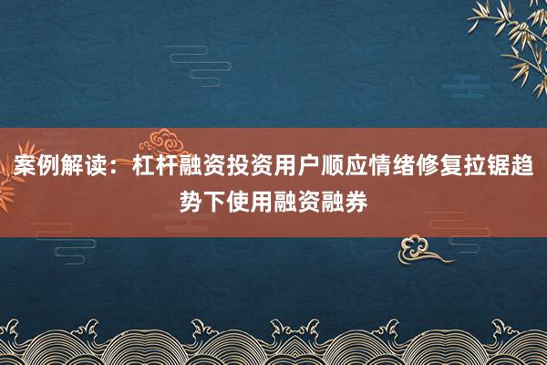 案例解读:杠杆融资投资用户顺应情绪修复拉锯趋势下使用融资融券