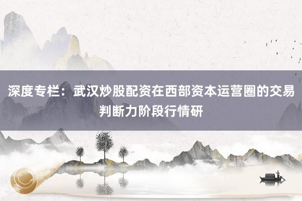 深度专栏：武汉炒股配资在西部资本运营圈的交易判断力阶段行情研