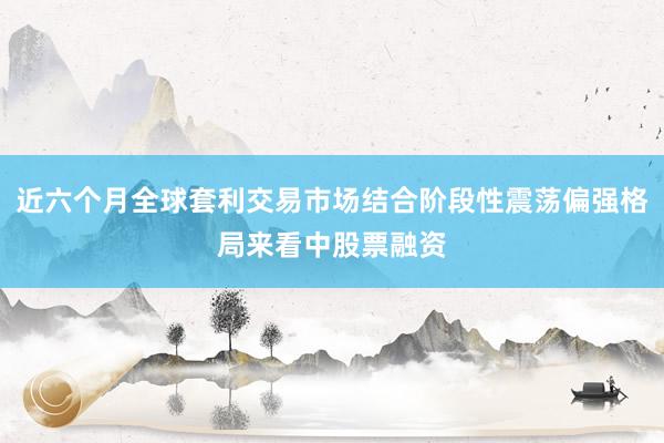近六个月全球套利交易市场结合阶段性震荡偏强格局来看中股票融资