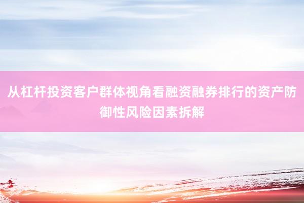 从杠杆投资客户群体视角看融资融券排行的资产防御性风险因素拆解