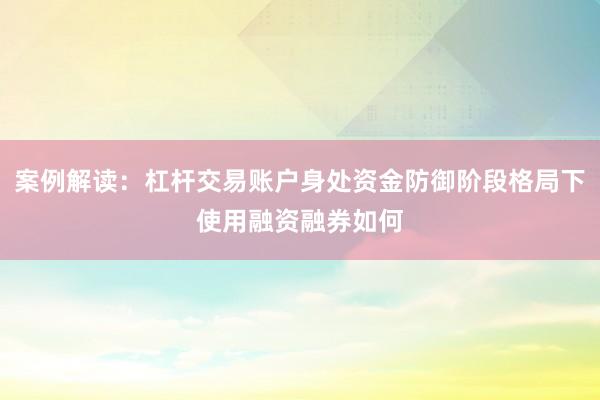 案例解读:杠杆交易账户身处资金防御阶段格局下使用融资融券如何