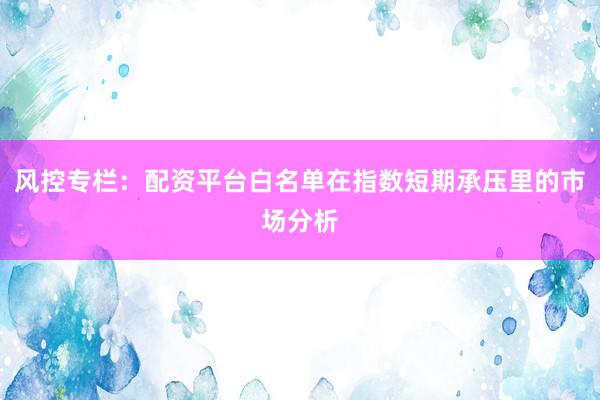 风控专栏:配资平台白名单在指数短期承压里的市场分析