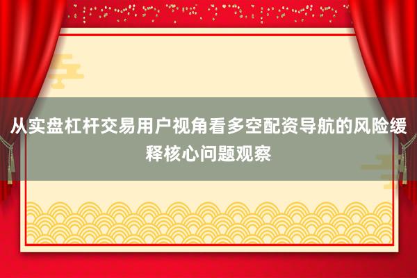 从实盘杠杆交易用户视角看多空配资导航的风险缓释核心问题观察