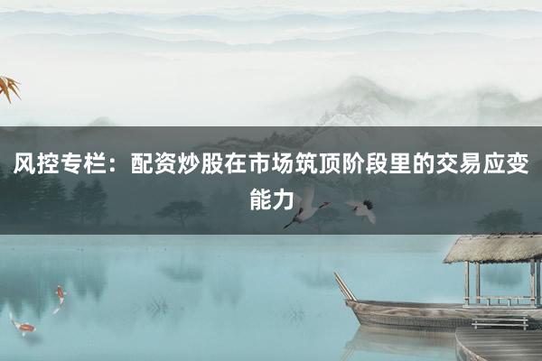 风控专栏：配资炒股在市场筑顶阶段里的交易应变能力