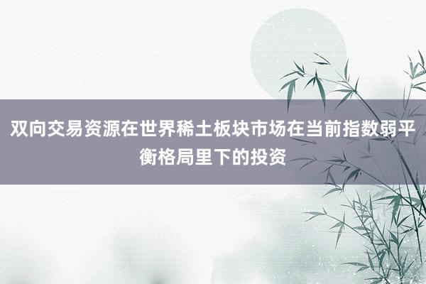 双向交易资源在世界稀土板块市场在当前指数弱平衡格局里下的投资