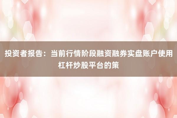 投资者报告：当前行情阶段融资融券实盘账户使用杠杆炒股平台的策