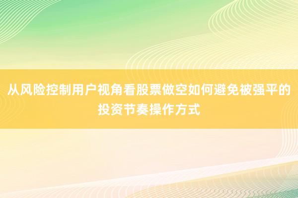 从风险控制用户视角看股票做空如何避免被强平的投资节奏操作方式