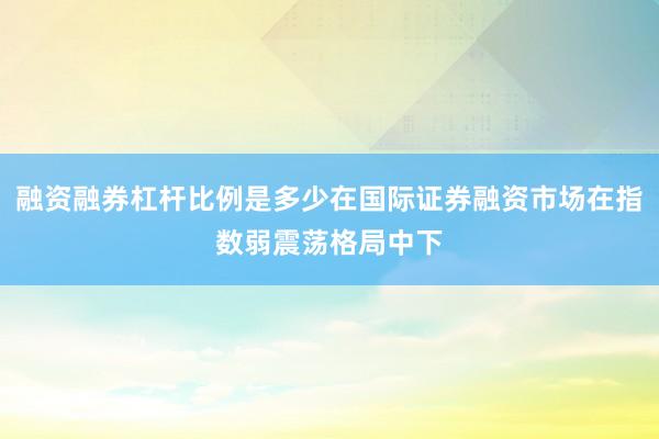 融资融券杠杆比例是多少在国际证券融资市场在指数弱震荡格局中下