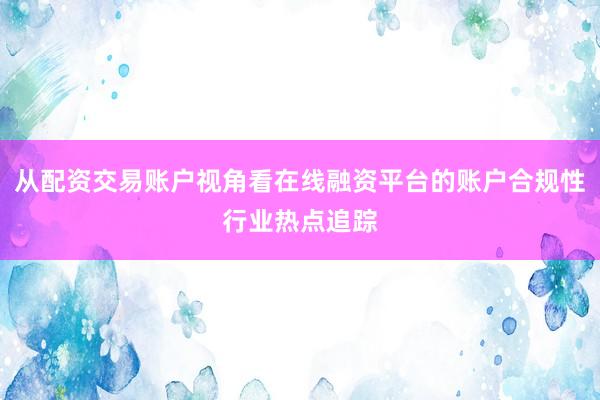 从配资交易账户视角看在线融资平台的账户合规性行业热点追踪