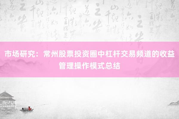 市场研究：常州股票投资圈中杠杆交易频道的收益管理操作模式总结