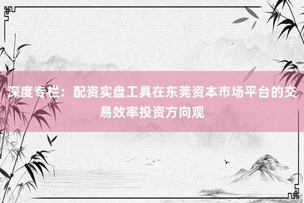 深度专栏：配资实盘工具在东莞资本市场平台的交易效率投资方向观