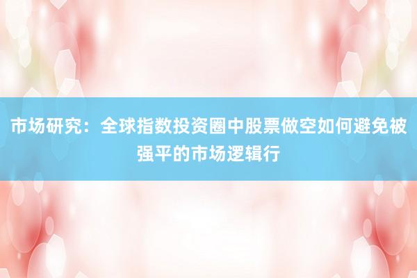 市场研究：全球指数投资圈中股票做空如何避免被强平的市场逻辑行