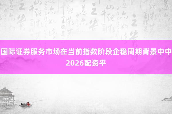 国际证券服务市场在当前指数阶段企稳周期背景中中2026配资平