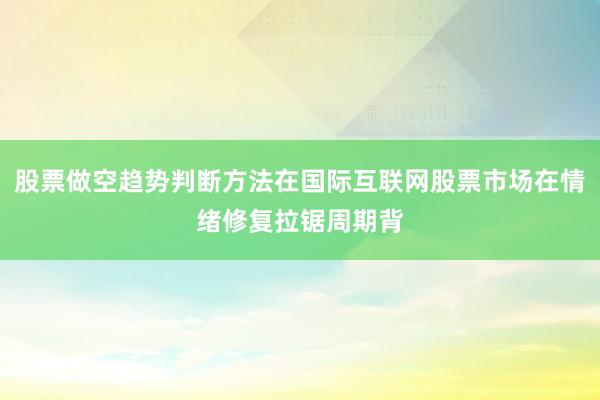 股票做空趋势判断方法在国际互联网股票市场在情绪修复拉锯周期背