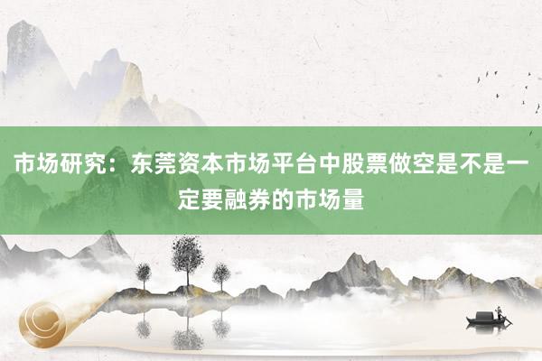 市场研究:东莞资本市场平台中股票做空是不是一定要融券的市场量