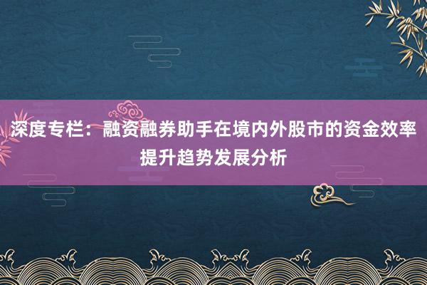 深度专栏：融资融券助手在境内外股市的资金效率提升趋势发展分析