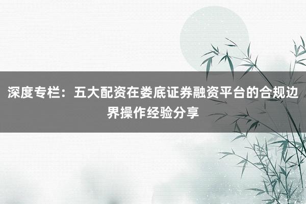 深度专栏：五大配资在娄底证券融资平台的合规边界操作经验分享