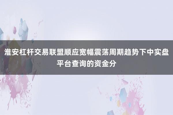 淮安杠杆交易联盟顺应宽幅震荡周期趋势下中实盘平台查询的资金分