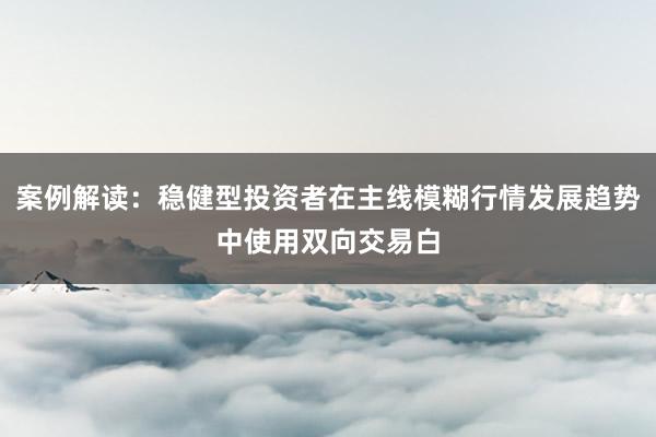 案例解读：稳健型投资者在主线模糊行情发展趋势中使用双向交易白