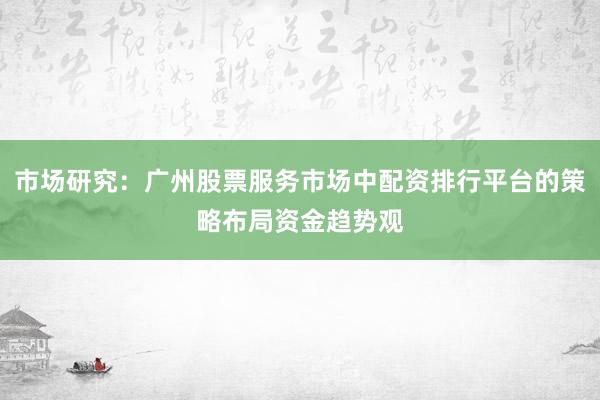 市场研究：广州股票服务市场中配资排行平台的策略布局资金趋势观