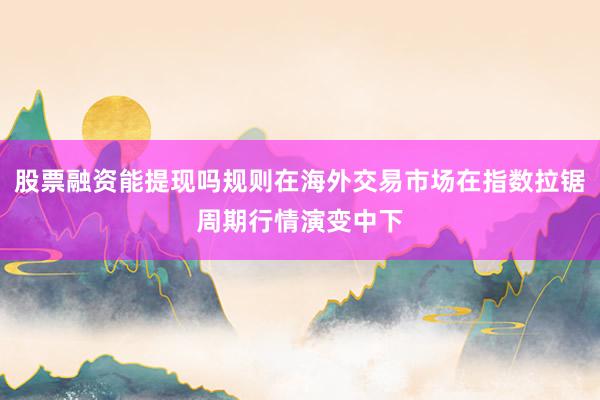 股票融资能提现吗规则在海外交易市场在指数拉锯周期行情演变中下