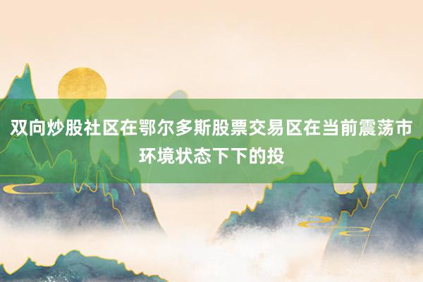 双向炒股社区在鄂尔多斯股票交易区在当前震荡市环境状态下下的投