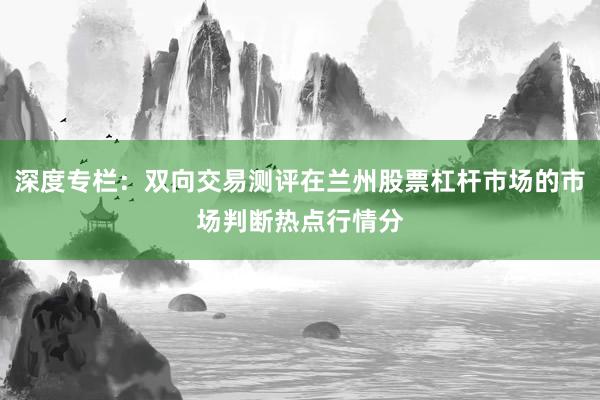 深度专栏：双向交易测评在兰州股票杠杆市场的市场判断热点行情分
