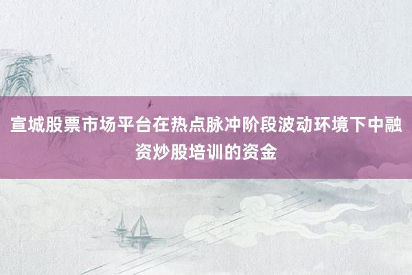 宣城股票市场平台在热点脉冲阶段波动环境下中融资炒股培训的资金