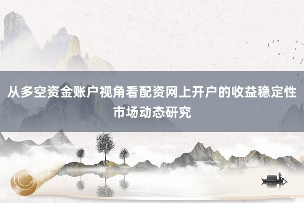 从多空资金账户视角看配资网上开户的收益稳定性市场动态研究