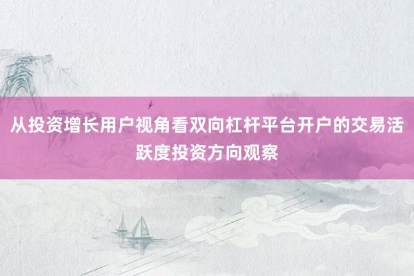 从投资增长用户视角看双向杠杆平台开户的交易活跃度投资方向观察