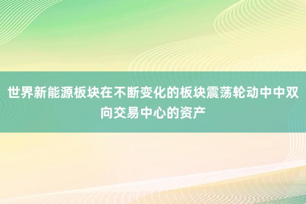 世界新能源板块在不断变化的板块震荡轮动中中双向交易中心的资产