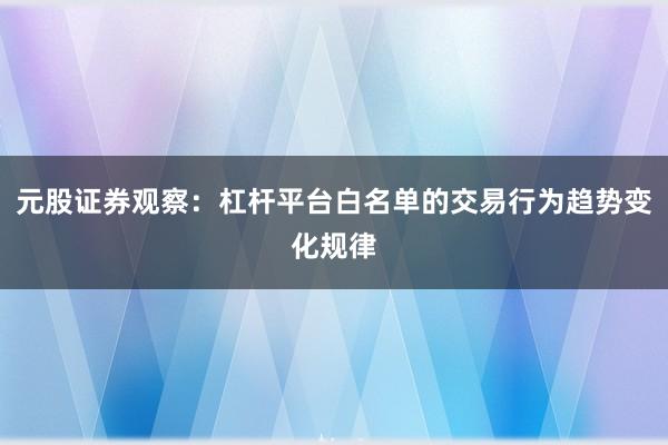 元股证券观察:杠杆平台白名单的交易行为趋势变化规律