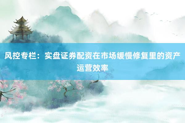 风控专栏：实盘证券配资在市场缓慢修复里的资产运营效率