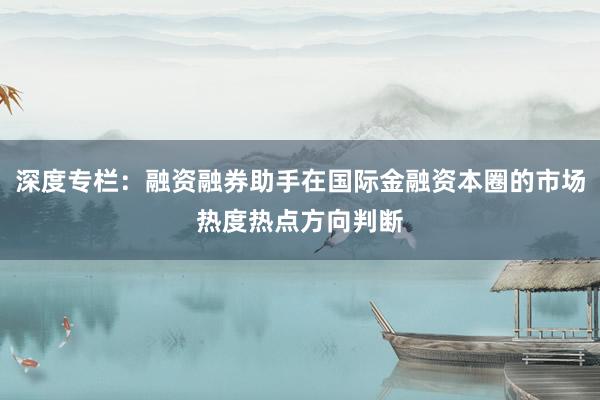 深度专栏：融资融券助手在国际金融资本圈的市场热度热点方向判断