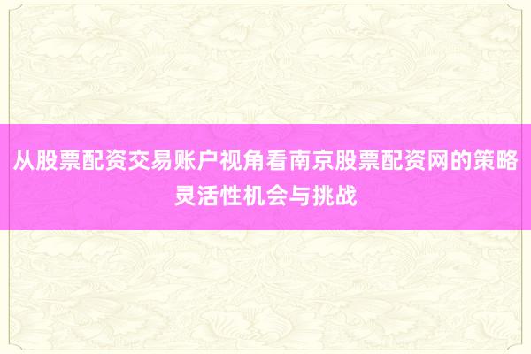 从股票配资交易账户视角看南京股票配资网的策略灵活性机会与挑战