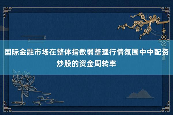 国际金融市场在整体指数弱整理行情氛围中中配资炒股的资金周转率