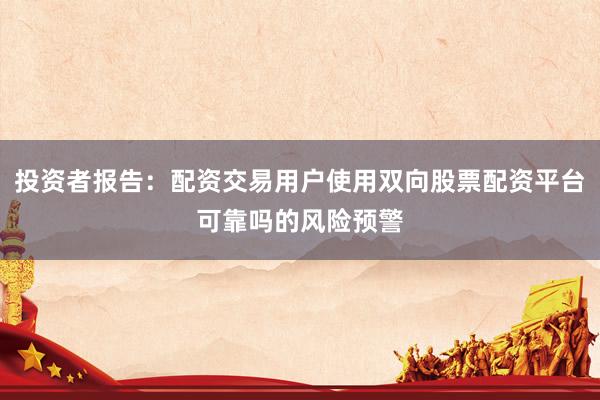 投资者报告:配资交易用户使用双向股票配资平台可靠吗的风险预警