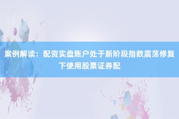 案例解读：配资实盘账户处于新阶段指数震荡修复下使用股票证券配