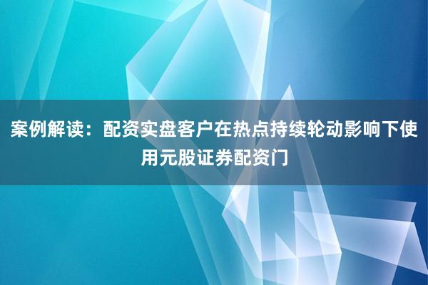 案例解读：配资实盘客户在热点持续轮动影响下使用元股证券配资门